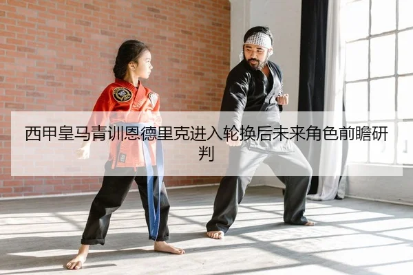 西甲皇马青训恩德里克进入轮换后未来角色前瞻研判